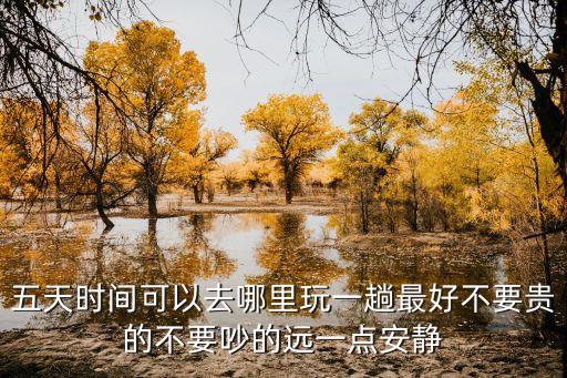 五天时间可以去哪里玩一趟最好不要贵的不要吵的远一点安静