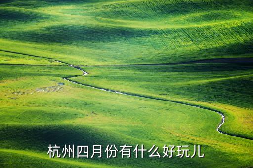 四月去杭州哪里玩最合适，杭州四月份有什么好玩儿