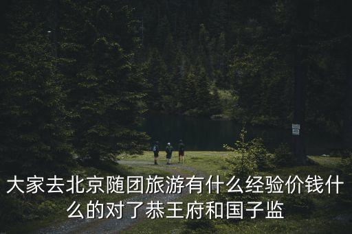 大家去北京随团旅游有什么经验价钱什么的对了恭王府和国子监