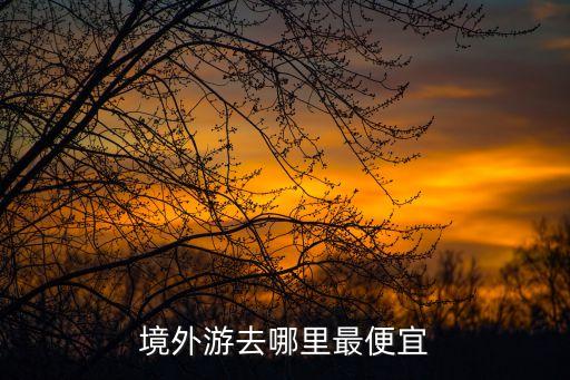 国外旅游最便宜的地方排名榜前十，境外游去哪里最便宜