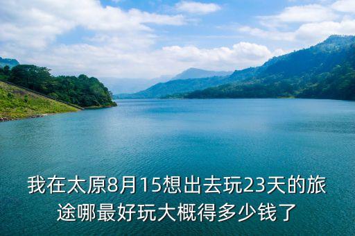 我在太原8月15想出去玩23天的旅途哪最好玩大概得多少钱了