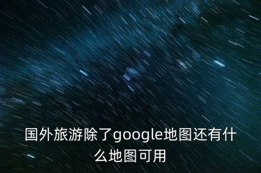 国外旅游除了google地图还有什么地图可用