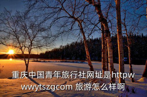 重庆中国青年旅行社网址是httpwwwytszgcom 旅游怎么样啊