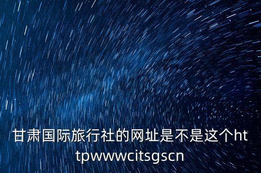 甘肃国际旅行社的网址是不是这个httpwwwcitsgscn