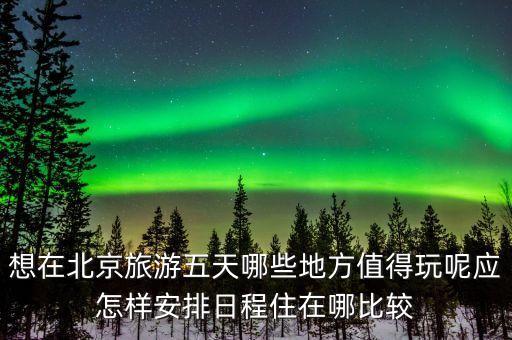 想在北京旅游五天哪些地方值得玩呢应怎样安排日程住在哪比较
