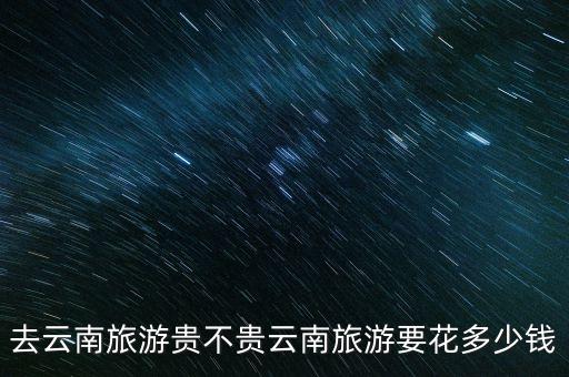 去云南旅游贵不贵云南旅游要花多少钱