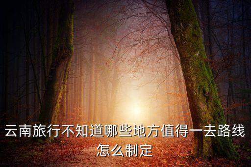 云南旅游攻略详细，云南旅行不知道哪些地方值得一去路线怎么制定