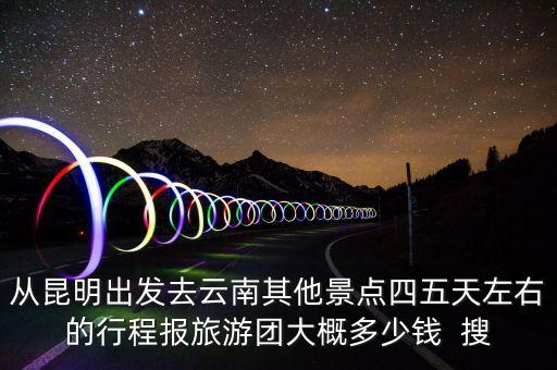 从昆明出发去云南其他景点四五天左右的行程报旅游团大概多少钱  搜