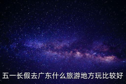 五一长假去广东什么旅游地方玩比较好