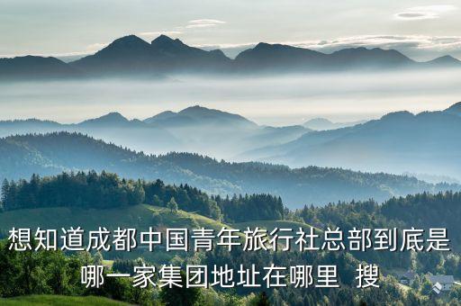 成都中国青年旅行社电话地址，想知道成都中国青年旅行社总部到底是哪一家集团地址在哪里  搜