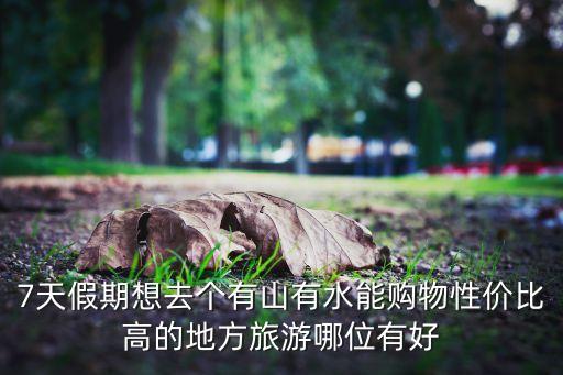 7天假期想去个有山有水能购物性价比高的地方旅游哪位有好
