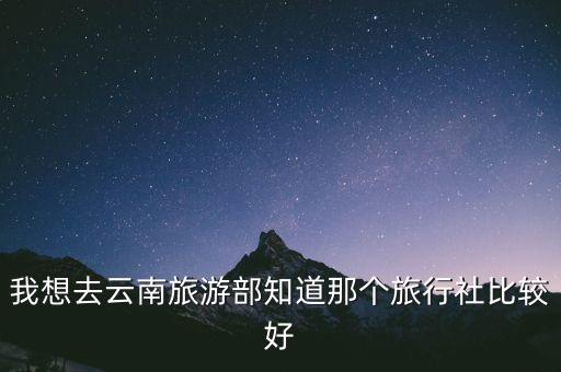 去云南旅游哪个旅行社好点，去云南旅游选择哪个旅行社好