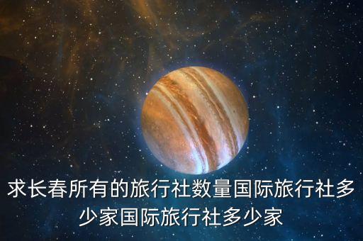 长春国际旅游公司，求长春所有的旅行社数量国际旅行社多少家国际旅行社多少家