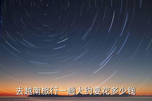 越南旅游多少钱一个人6天5夜游，一个人去一次越南大概要花多少钱