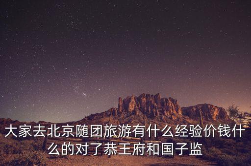 大家去北京随团旅游有什么经验价钱什么的对了恭王府和国子监
