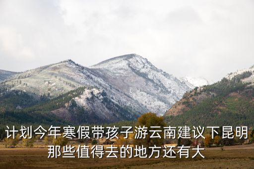带孩子去云南哪里好玩，计划今年寒假带孩子游云南建议下昆明那些值得去的地方还有大