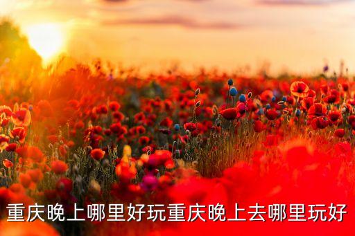 重庆晚上哪里好玩重庆晚上去哪里玩好