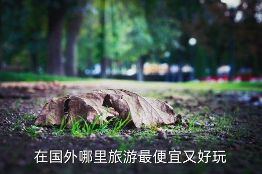 国外去哪旅游消费低好玩一点呢，国外实惠旅游有哪些