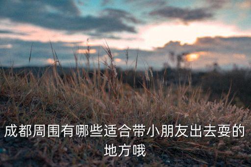 成都周围有哪些适合带小朋友出去耍的地方哦