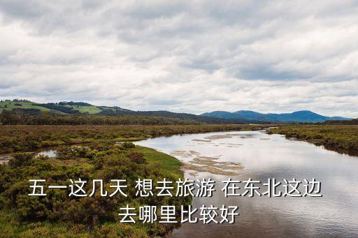 五一去东北哪旅游最合适呢，五一去哪玩比较好东北这边的