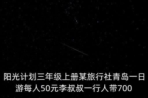 阳光计划三年级上册某旅行社青岛一日游每人50元李叔叔一行人带700