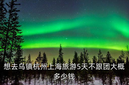 想去乌镇杭州上海旅游5天不跟团大概多少钱