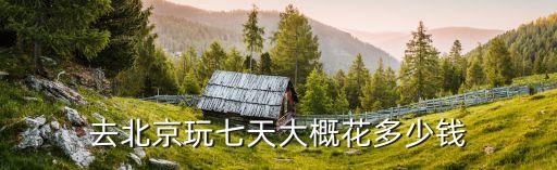 去北京玩七天大概花多少钱