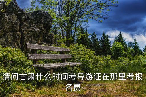 甘肃导游证2023年考试时间，请问甘肃什么时间考导游证在那里考报名费