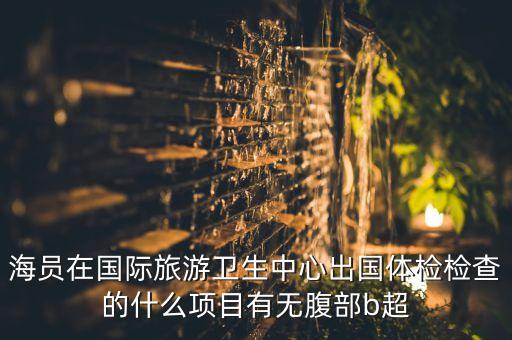 海员在国际旅游卫生中心出国体检检查的什么项目有无腹部b超