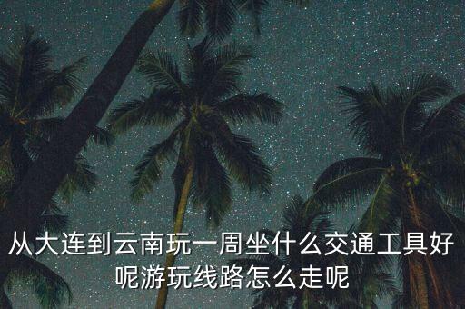 从大连到云南玩一周坐什么交通工具好呢游玩线路怎么走呢