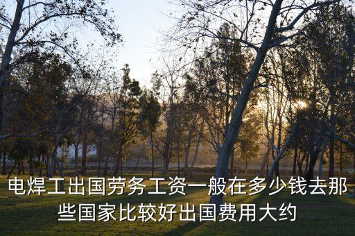 电焊工出国劳务工资一般在多少钱去那些国家比较好出国费用大约