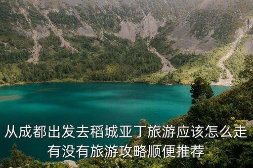 从成都出发去稻城亚丁旅游应该怎么走有没有旅游攻略顺便推荐
