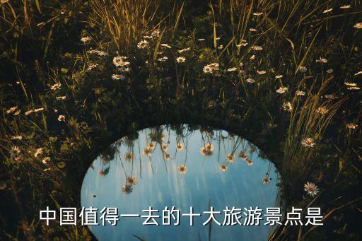 一生必游国内10大景点图片，谁能告诉我中国十大旅游景点让你记忆最深刻的人活一世必须去