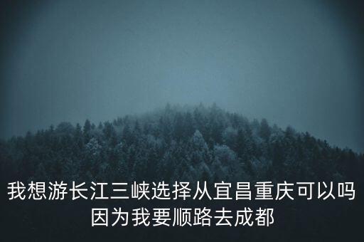 我想游长江三峡选择从宜昌重庆可以吗因为我要顺路去成都