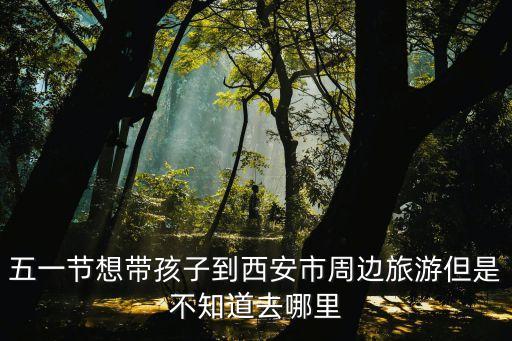 五一节想带孩子到西安市周边旅游但是不知道去哪里