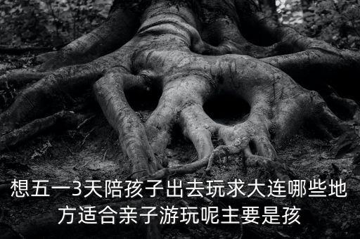 想五一3天陪孩子出去玩求大连哪些地方适合亲子游玩呢主要是孩