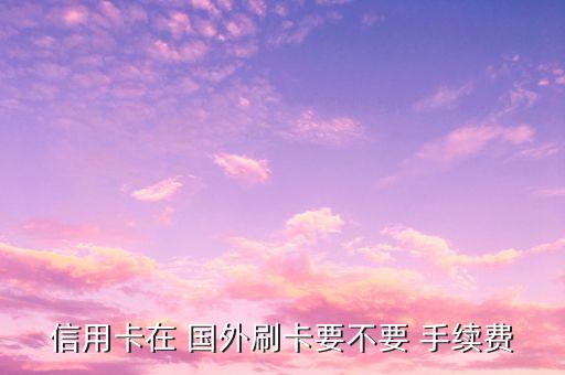 去国外刷银联卡手续费是多少,国外银联卡在国内ATM上取款手续费