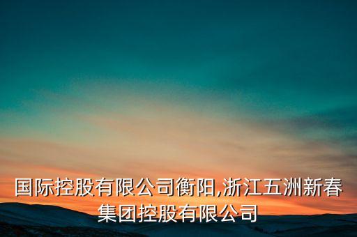 五洲国际控股有限公司衡阳,浙江五洲新春集团控股有限公司