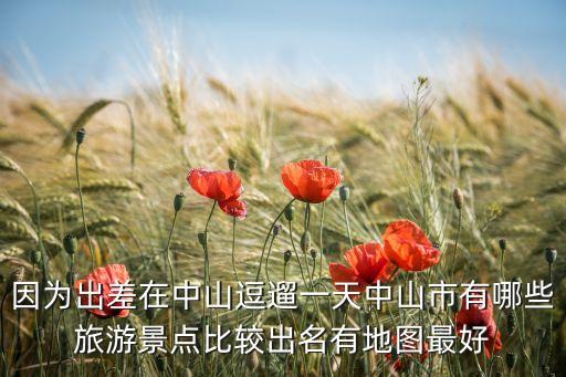 中山 旅游，因为出差在中山逗遛一天中山市有哪些旅游景点比较出名有地图最好