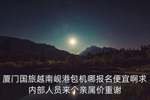 厦门国旅越南岘港包机哪报名便宜啊求内部人员来个亲属价重谢