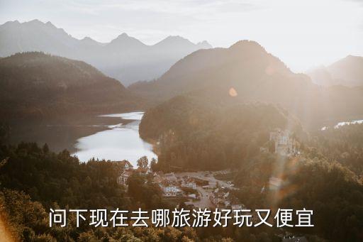现在去哪里旅游便宜，问下现在去哪旅游好玩又便宜