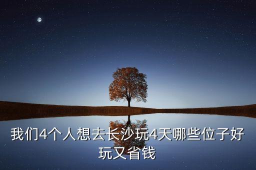 我们4个人想去长沙玩4天哪些位子好玩又省钱