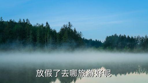 暑假国内旅游线路推荐，假期旅游去哪里比较好玩 要有山有水环境适宜风景奇棒非常