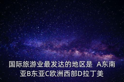国际旅游业最发达的地区是  A东南亚B东亚C欧洲西部D拉丁美