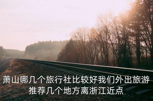 杭州萧山旅行社哪家好，萧山哪几个旅行社比较好我们外出旅游推荐几个地方离浙江近点