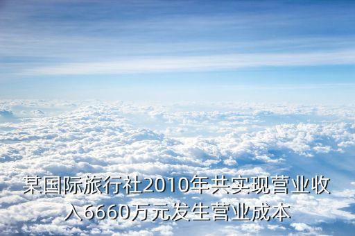 某国际旅行社2010年共实现营业收入6660万元发生营业成本