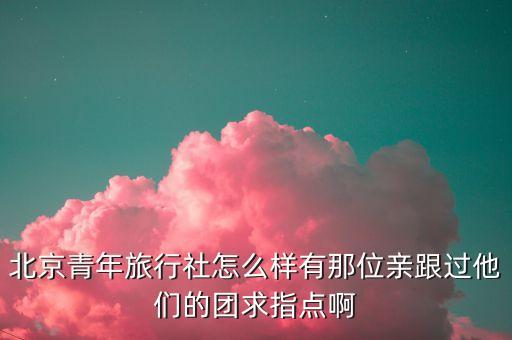北京青年旅行社介绍，北京青年旅行社怎么样有那位亲跟过他们的团求指点啊
