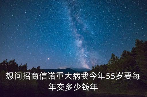 想问招商信诺重大病我今年55岁要每年交多少钱年