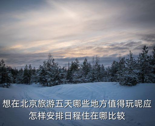 想在北京旅游五天哪些地方值得玩呢应怎样安排日程住在哪比较