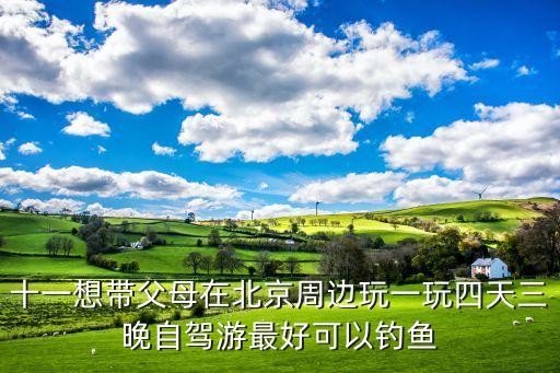 十一想带父母在北京周边玩一玩四天三晚自驾游最好可以钓鱼